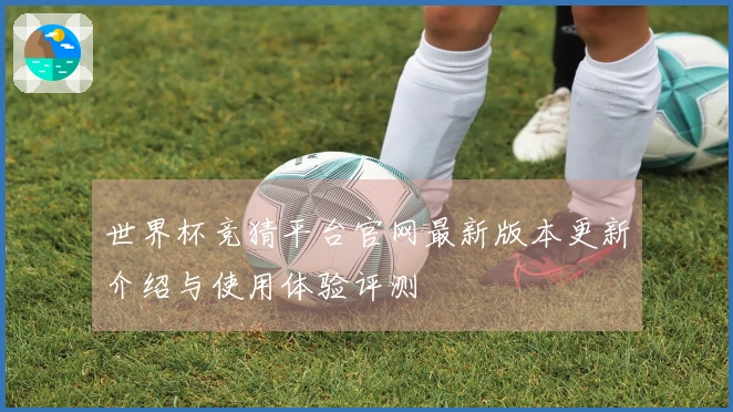 世界杯竞猜平台官网最新版本更新介绍与使用体验评测
