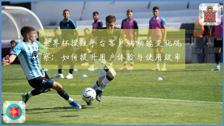 世界杯投注平台客户端功能变化观察：如何提升用户体验与使用效率