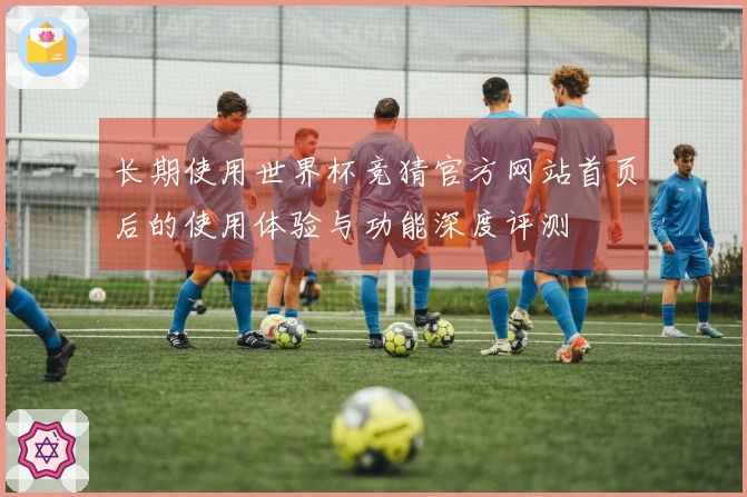 长期使用世界杯竞猜官方网站首页后的使用体验与功能深度评测
